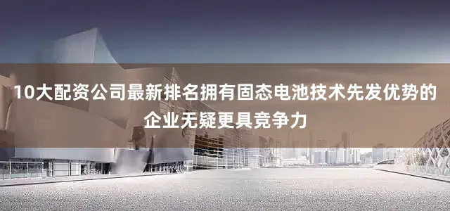 10大配资公司最新排名拥有固态电池技术先发优势的企业无疑更具竞争力