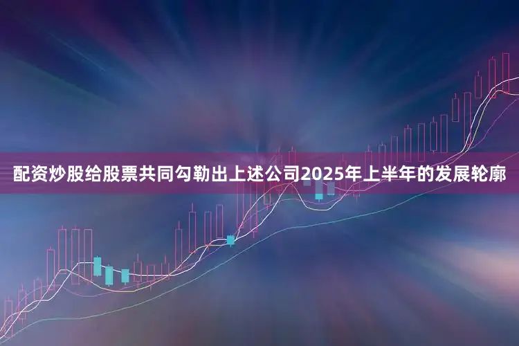 配资炒股给股票共同勾勒出上述公司2025年上半年的发展轮廓