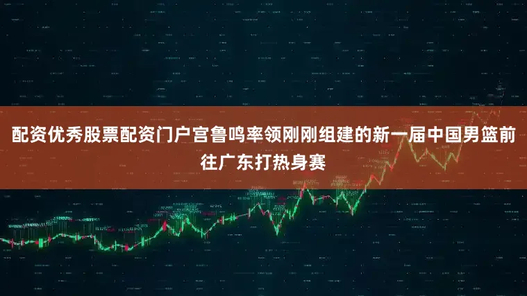 配资优秀股票配资门户宫鲁鸣率领刚刚组建的新一届中国男篮前往广东打热身赛