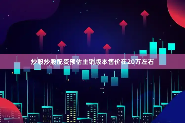 炒股炒股配资预估主销版本售价在20万左右