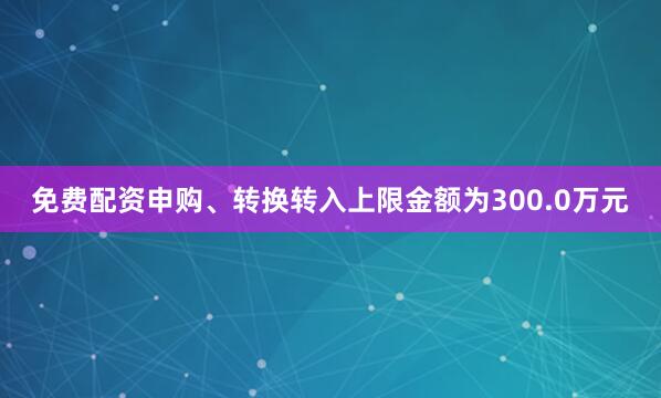 免费配资申购、转换转入上限金额为300.0万元