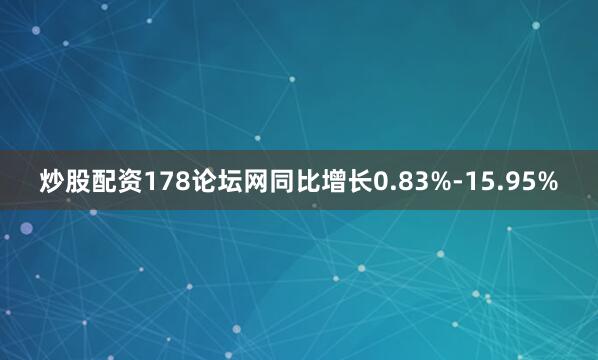 炒股配资178论坛网同比增长0.83%-15.95%