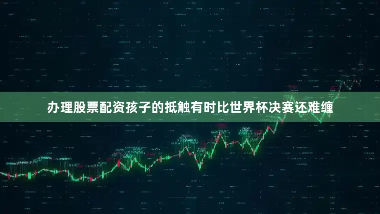 办理股票配资孩子的抵触有时比世界杯决赛还难缠
