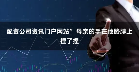 配资公司资讯门户网站” 母亲的手在他胳膊上捏了捏