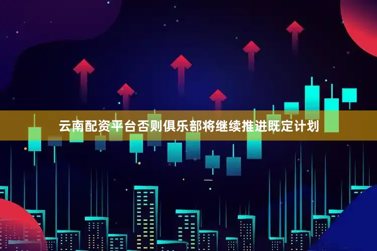 云南配资平台否则俱乐部将继续推进既定计划