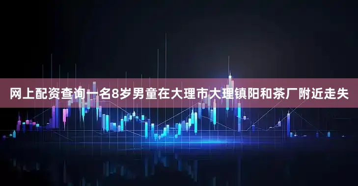 网上配资查询一名8岁男童在大理市大理镇阳和茶厂附近走失