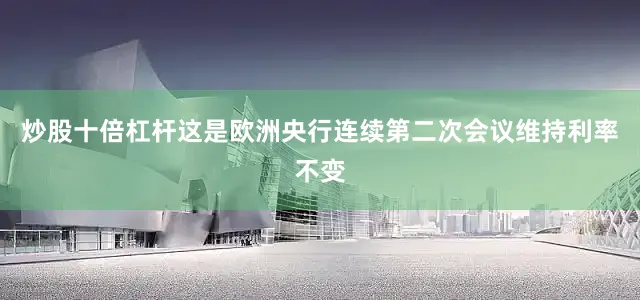 炒股十倍杠杆这是欧洲央行连续第二次会议维持利率不变