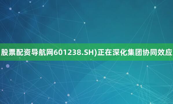 股票配资导航网601238.SH)正在深化集团协同效应