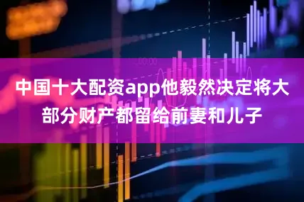 中国十大配资app他毅然决定将大部分财产都留给前妻和儿子